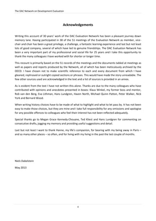 The DAC Network on Development Evaluation
4
Acknowledgements
Writing this account of 30 years’ work of the DAC Evaluation Network has been a pleasant journey down
memory lane. Having participated in 38 of the 51 meetings of the Evaluation Network as member, vice-
chair and chair has been a great privilege, a challenge, a fantastic learning experience and last but not least
lots of good company, several of which have led to genuine friendships. The DAC Evaluation Network has
been a very important part of my professional and social life for 25 years and I take this opportunity to
thank the many colleagues I have worked with for shorter or longer time.
This recount is primarily based on the 51 records of the meetings and the documents tabled at meetings as
well as papers and reports produced by the Network, all of which has been meticulously archived by the
OECD. I have chosen not to make scientific reference to each and every document from which I have
gleaned, rephrased or outright copied sections or phrases. This would have made the story unreadable. The
few other sources used are acknowledged in the text and a list of sources is provided in an annex.
As is evident from the text I have not written this alone. Thanks are due to the many colleagues who have
contributed with opinions and anecdotes presented in boxes: Klaus Winkel, my former boss and mentor,
Rob van den Berg, Eva Lithman, Hans Lundgren, Haven North, Michael Quinn Patton, Peter Walker, Nick
York and Bernard Wood.
When writing history choices have to be made of what to highlight and what to let pass by. It has not been
easy to make those choices, but they are mine and I take full responsibility for any omissions and apologise
for any possible offences to colleagues who feel their interest has not been reflected adequately.
Special thanks go to Megan Grace Kennedy-Chouane, Ted Kliest and Hans Lundgren for commenting on
consecutive drafts, jogging my memory and providing useful suggestions and detail.
Last but not least I want to thank Hanne, my life’s companion, for bearing with my being away in Paris –
and so many other places – so often, and for living with my living in the past the last couple of months.
Niels Dabelstein
May 2013
 