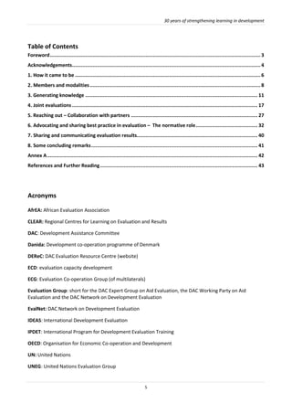 30 years of strengthening learning in development
5
Table of Contents
Foreword...............................................................................................................................................3
Acknowledgements................................................................................................................................4
1. How it came to be ..............................................................................................................................6
2. Members and modalities....................................................................................................................8
3. Generating knowledge ..................................................................................................................... 11
4. Joint evaluations .............................................................................................................................. 17
5. Reaching out – Collaboration with partners ...................................................................................... 27
6. Advocating and sharing best practice in evaluation – The normative role.......................................... 32
7. Sharing and communicating evaluation results.................................................................................. 40
8. Some concluding remarks................................................................................................................. 41
Annex A............................................................................................................................................... 42
References and Further Reading........................................................................................................... 43
Acronyms
AfrEA: African Evaluation Association
CLEAR: Regional Centres for Learning on Evaluation and Results
DAC: Development Assistance Committee
Danida: Development co-operation programme of Denmark
DEReC: DAC Evaluation Resource Centre (website)
ECD: evaluation capacity development
ECG: Evaluation Co-operation Group (of multilaterals)
Evaluation Group: short for the DAC Expert Group on Aid Evaluation, the DAC Working Party on Aid
Evaluation and the DAC Network on Development Evaluation
EvalNet: DAC Network on Development Evaluation
IDEAS: International Development Evaluation
IPDET: International Program for Development Evaluation Training
OECD: Organisation for Economic Co-operation and Development
UN: United Nations
UNEG: United Nations Evaluation Group
 
