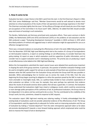 The DAC Network on Development Evaluation
6
1. How it came to be
Evaluation has been a major theme in the DAC's work from the start. In the first Chairman's Report in 1962,
DAC Chair James Riddleberger said that, “Member Governments would be well advised to devote more
attention to critical evaluations of the results of their aid operations and exchange experience in this field.”
The Chairman concluded rightly that the issue “of the efficacy of foreign aid will clearly be one of the major
pre-occupations of the Committee in its future work” (DAC, 1962:41). He added that DAC should consider
ways and means of assisting in such evaluations.
The Nordics, Netherlands and Germany prioritised early evaluation efforts. There were seminars in Berlin
(1966), the Netherlands (1970 and 1973) and Denmark (1975) on the problems of aid evaluation and the
DAC produced a paper “Evaluating Development Assistance” (available in OECD archives) in 1972 which
described problems of method and suggested ways in which evaluation might be approached for use as an
effective management tool.
There was a renewed emphasis on evaluating the effectiveness of aid in the early 1980s following directives
from the November 1979 DAC High Level Meeting which led to the creation of a Group of Correspondents
on Aid Evaluation tasked to, i) report on existing findings on aid effectiveness; ii) consider feed back into
policy-making; iii) report on ways in which evaluation could be supportive of public information; and iv)
consider how to support evaluation work in developing countries. The priority was on producing a report
on aid effectiveness to be tabled at the 1982 High level Meeting.
Before the Correspondents submitted the report several issues were debated that would prove important
in shaping the work of the group overtime. In particular, the question of whether evaluation findings could
be used to strengthen public support for aid was an early example of how there was sometimes a mismatch
between what the DAC wanted from the Evaluation Group and what the Group itself felt was possible or
desirable. While acknowledging that its function was to service the needs of the DAC, from the very
beginning the Group began asserting its obligation to refine the questions posed by the DAC to make them
more amenable to meaningful study. DAC, as a political body tended to have unrealistic expectations of
what evaluation can deliver. In this case, for example, they were perhaps too optimistic that evidence
about the results of aid would convince donor publics that aid was a good idea. In contrast, the Evaluation
Group understood that evaluations might have mixed or ambiguous results, which could be unconvincing
or even damage public perceptions of the usefulness of aid. As professional evaluators, the Group chose to
be independent in its advice and has continued to be so since. This has contributed to the credibility of the
Group’s work, but also, sometimes, slowed its response to DAC requests.
The evaluation report 1982 high-level meeting was sobering reading. It frankly acknowledged that the
existing body of evaluations could not provide substantial evidence of the effectiveness of aid. The Group
of Correspondents used the opportunity to advocate for further work on improving evaluation and the use
of evaluation by making a “resolute departure” from the static retrospective approach taken so far (does
aid promote development?) towards a more forward looking approach which emphasised what could be
done to improve the impact of aid on development.
 