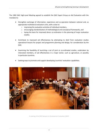 30 years of strengthening learning in development
7
The 1982 DAC High-Level Meeting agreed to establish the DAC Expert Group on Aid Evaluation with the
mandate to:
 Strengthen exchange of information, experience and co-operation between national and, as
appropriate multilateral evaluation units, with a view to:
o improving the evaluation activities of individual members,
o encouraging standardization of methodological and conceptual frameworks, and
o laying the basis for improved donor co-ordination in the planning of major evaluation
studies.
 Contribute to improved aid effectiveness by attempting to distil from evaluation studies
operational lessons for project and programme planning and design, for consideration by the
DAC.
 Examining the feasibility of launching a set of joint or co-ordinated studies, undertaken by
interested members, of aid effectiveness in a major sector, such as agriculture, or possibly
in particular countries.
 Seeking ways to promote and support developing countries' evaluation capabilities.
A meeting of the DAC Network on Development Evaluation (2007)
 
