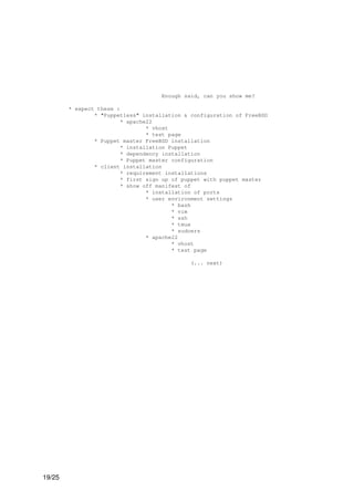 Enough said, can you show me?

        * expect these :
                * "Puppetless" installation & configuration of FreeBSD
                         * apache22
                                 * vhost
                                 * test page
                * Puppet master FreeBSD installation
                         * installation Puppet
                         * dependency installation
                         * Puppet master configuration
                * client installation
                         * requirement installations
                         * first sign up of puppet with puppet master
                         * show off manifest of
                                 * installation of ports
                                 * user environment settings
                                         * bash
                                         * vim
                                         * ssh
                                         * tmux
                                         * sudoers
                                 * apache22
                                         * vhost
                                         * test page

                                              (... next)




19/25
 