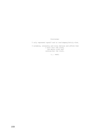 Disclaimer

       I only represent myself and no one/company/entity else.

       I solemnly, sincerely and truly declare and affirm that
                       I will tell the truth,
                         the whole truth and
                       nothing but the truth.

                             (... next)




2/25
 