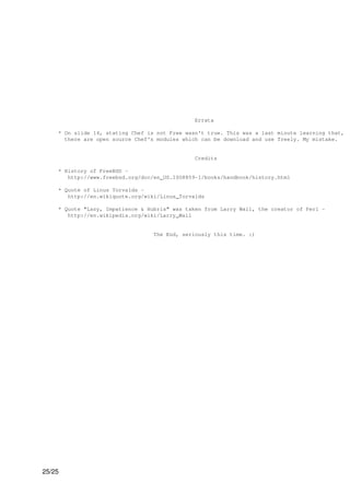 Errata

    * On slide 14, stating Chef is not Free wasn't true. This was a last minute learning that,
      there are open source Chef's modules which can be download and use freely. My mistake.


                                               Credits

    * History of FreeBSD -
       http://www.freebsd.org/doc/en_US.ISO8859-1/books/handbook/history.html

    * Quote of Linus Torvalds -
       http://en.wikiquote.org/wiki/Linus_Torvalds

    * Quote "Lazy, Impatience & Hubris" was taken from Larry Wall, the creator of Perl -
       http://en.wikipedia.org/wiki/Larry_Wall


                                  The End, seriously this time. :)




25/25
 