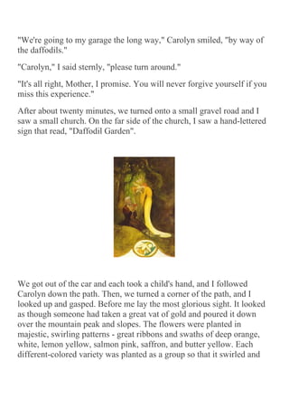 "We're going to my garage the long way," Carolyn smiled, "by way of
the daffodils."
"Carolyn," I said sternly, "please turn around."
"It's all right, Mother, I promise. You will never forgive yourself if you
miss this experience."
After about twenty minutes, we turned onto a small gravel road and I
saw a small church. On the far side of the church, I saw a hand-lettered
sign that read, "Daffodil Garden".




We got out of the car and each took a child's hand, and I followed
Carolyn down the path. Then, we turned a corner of the path, and I
looked up and gasped. Before me lay the most glorious sight. It looked
as though someone had taken a great vat of gold and poured it down
over the mountain peak and slopes. The flowers were planted in
majestic, swirling patterns - great ribbons and swaths of deep orange,
white, lemon yellow, salmon pink, saffron, and butter yellow. Each
different-colored variety was planted as a group so that it swirled and
 