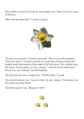 flowed like its own river with its own unique hue. There were five acres
of flowers.
"But who has done this?" I asked Carolyn.




"It's just one woman," Carolyn answered. "She lives on the property.
That's her home." Carolyn pointed to a well-kept A-frame house that
looked small and modest in the midst of all that glory. We walked up to
the house. On the patio, we saw a poster. "Answers to the Questions I
Know You Are Asking" was the headline.
The first answer was a simple one. "50,000 bulbs," it read.
The second answer was, "one at a time, by one woman. Two hands, two
feet, and very little brain."
The third answer was, "Began in 1958."
 