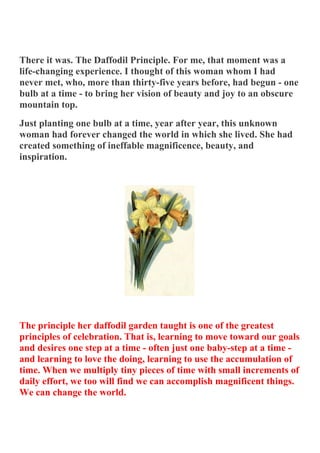 There it was. The Daffodil Principle. For me, that moment was a
life-changing experience. I thought of this woman whom I had
never met, who, more than thirty-five years before, had begun - one
bulb at a time - to bring her vision of beauty and joy to an obscure
mountain top.
Just planting one bulb at a time, year after year, this unknown
woman had forever changed the world in which she lived. She had
created something of ineffable magnificence, beauty, and
inspiration.




The principle her daffodil garden taught is one of the greatest
principles of celebration. That is, learning to move toward our goals
and desires one step at a time - often just one baby-step at a time -
and learning to love the doing, learning to use the accumulation of
time. When we multiply tiny pieces of time with small increments of
daily effort, we too will find we can accomplish magnificent things.
We can change the world.
 