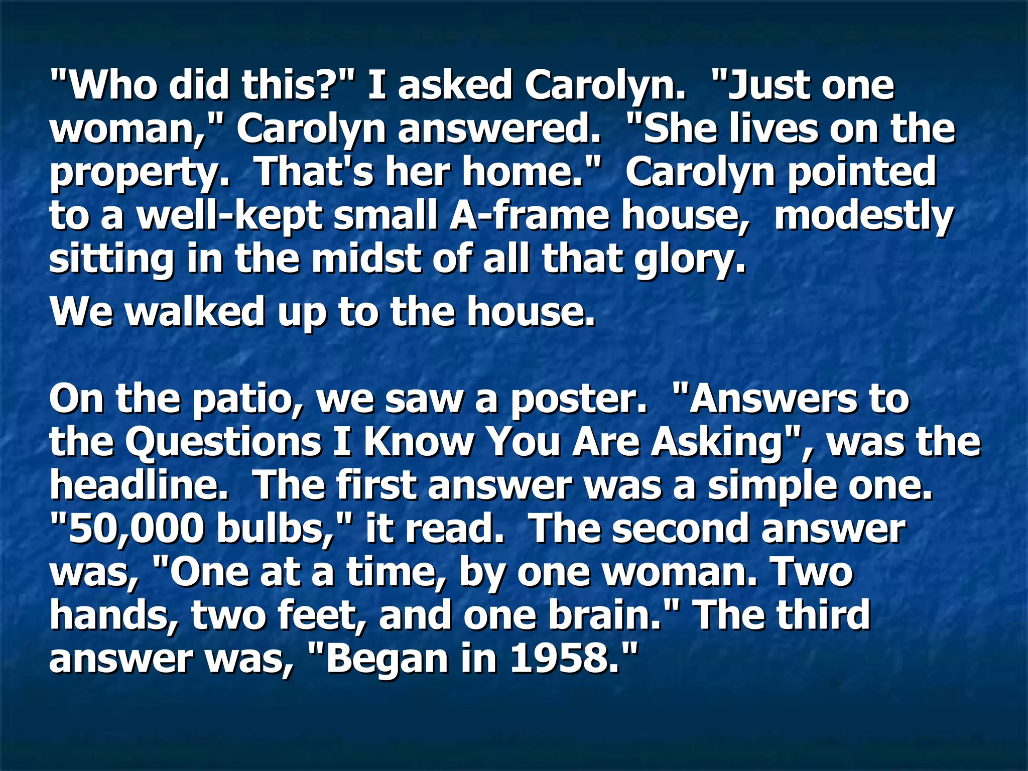 "Who did this?" I asked Carolyn.  "Just one woman," Carolyn answered.  "She lives on the property.  That's her home."  Carolyn pointed to a well-kept small A-frame house,  modestly sitting in the midst of all that glory.  We walked up to the house.    On the patio, we saw a poster.  "Answers to the Questions I Know You Are Asking", was the headline.  The first answer was a simple one.  "50,000 bulbs," it read.  The second answer was, "One at a time, by one woman. Two hands, two feet, and one brain." The third answer was, "Began in 1958."    