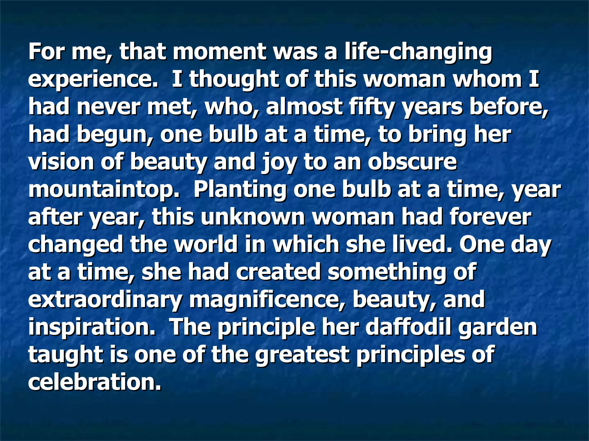 For me, that moment was a life-changing experience.  I thought of this woman whom I had never met, who, almost fifty years before, had begun, one bulb at a time, to bring her vision of beauty and joy to an obscure mountaintop.  Planting one bulb at a time, year after year, this unknown woman had forever changed the world in which she lived. One day at a time, she had created something of extraordinary magnificence, beauty, and inspiration.  The principle her daffodil garden taught is one of the greatest principles of celebration.  