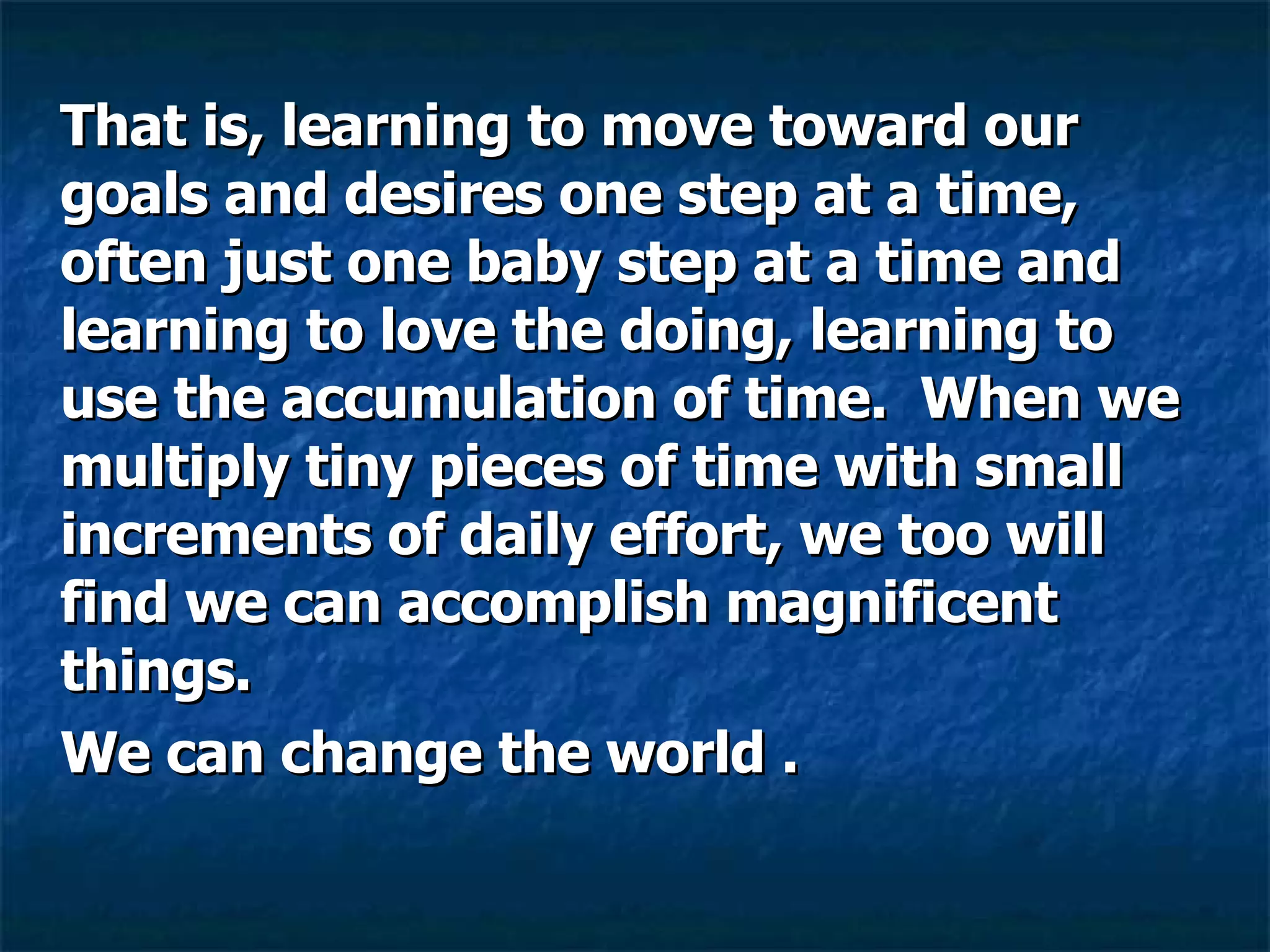 That is, learning to move toward our goals and desires one step at a time, often just one baby step at a time and learning to love the doing, learning to use the accumulation of time.  When we multiply tiny pieces of time with small increments of daily effort, we too will find we can accomplish magnificent things.  We can change the world .  