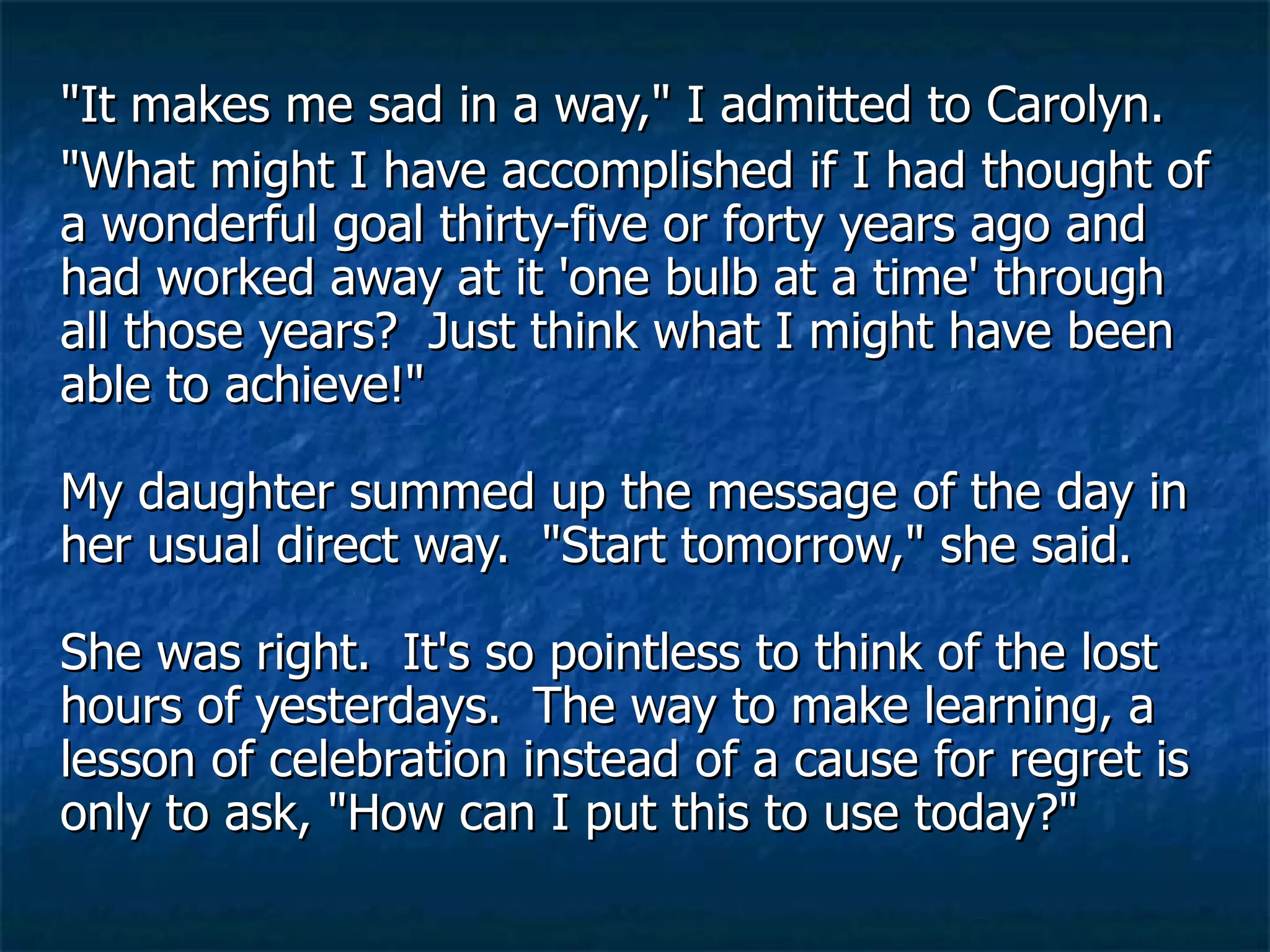 "It makes me sad in a way," I admitted to Carolyn.  "What might I have accomplished if I had thought of a wonderful goal thirty-five or forty years ago and had worked away at it 'one bulb at a time' through all those years?  Just think what I might have been able to achieve!"  My daughter summed up the message of the day in her usual direct way.  "Start tomorrow," she said.  She was right.  It's so pointless to think of the lost hours of yesterdays.  The way to make learning, a lesson of celebration instead of a cause for regret is only to ask, "How can I put this to use today?"  