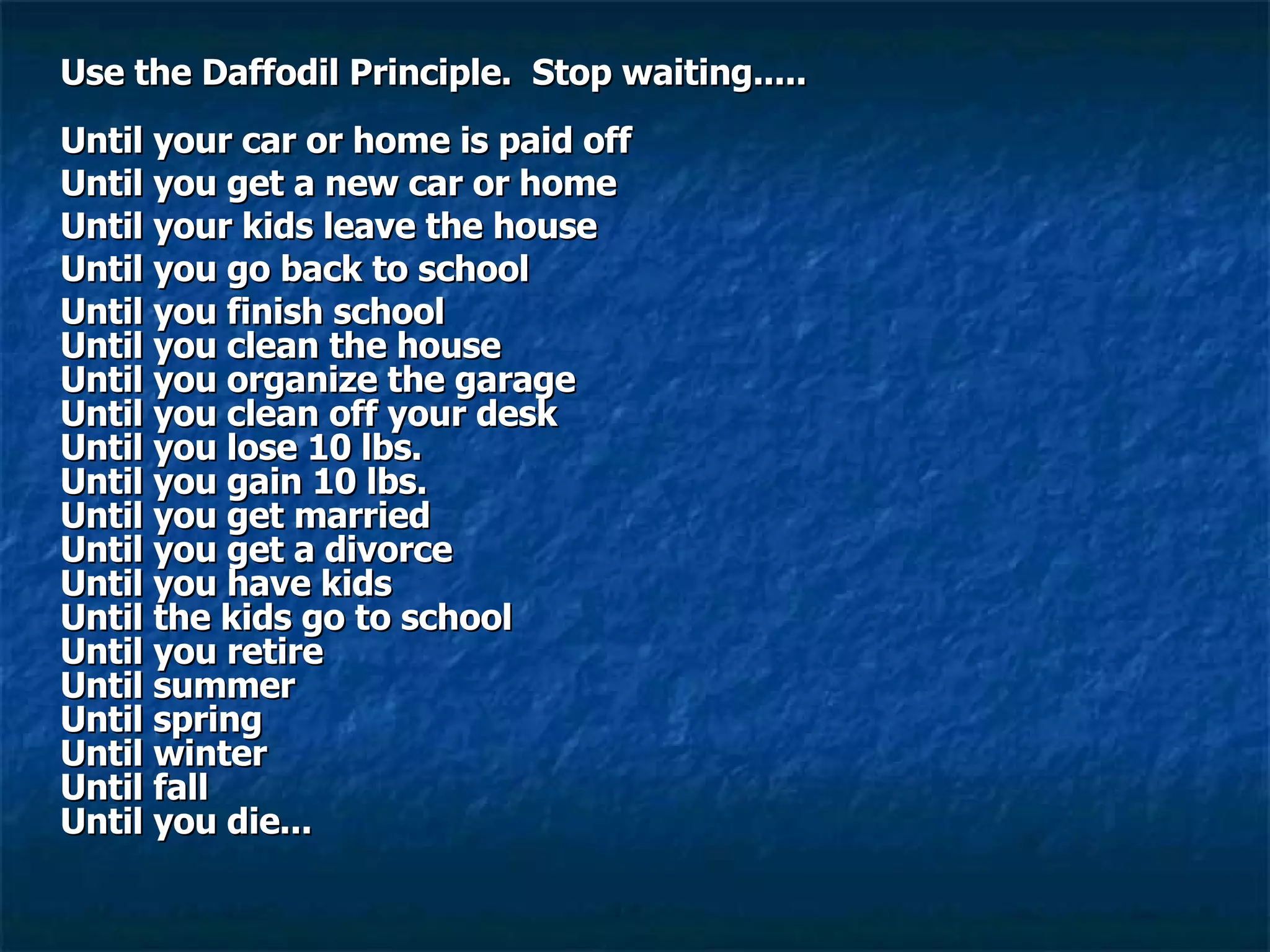 Use the Daffodil Principle.  Stop waiting.....    Until your car or home is paid off Until you get a new car or home Until your kids leave the house Until you go back to school Until you finish school  Until you clean the house   Until you organize the garage  Until you clean off your desk  Until you lose 10 lbs.  Until you gain 10 lbs.  Until you get married  Until you get a divorce  Until you have kids  Until the kids go to school  Until you retire  Until summer   Until spring  Until winter   Until fall  Until you die...  