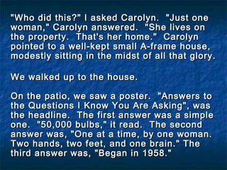 "Who did this?" I asked Carolyn.  "Just one"Who did this?" I asked Carolyn.  "Just one
woman," Carolyn answered. "She lives onwoman," Carolyn answered. "She lives on
the property. That's her home." Carolynthe property. That's her home." Carolyn
pointed to a well-kept small A-frame house,pointed to a well-kept small A-frame house,
modestly sitting in the midst of all that glory.modestly sitting in the midst of all that glory.
We walked up to the house.We walked up to the house.
  
On the patio, we saw a poster. "Answers toOn the patio, we saw a poster. "Answers to
the Questions I Know You Are Asking", wasthe Questions I Know You Are Asking", was
the headline. The first answer was a simplethe headline. The first answer was a simple
one. "50,000 bulbs," it read. The secondone. "50,000 bulbs," it read. The second
answer was, "One at a time, by one woman.answer was, "One at a time, by one woman.
Two hands, two feet, and one brain." TheTwo hands, two feet, and one brain." The
third answer was, "Began in 1958."third answer was, "Began in 1958."
  
 