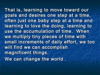 That is, learning to move toward ourThat is, learning to move toward our
goals and desires one step at a time,goals and desires one step at a time,
often just one baby step at a time andoften just one baby step at a time and
learning to love the doing, learning tolearning to love the doing, learning to
use the accumulation of time. Whenuse the accumulation of time. When
we multiply tiny pieces of time withwe multiply tiny pieces of time with
small increments of daily effort, we toosmall increments of daily effort, we too
will find we can accomplishwill find we can accomplish
magnificent things.magnificent things.
We can change the world .We can change the world .
 