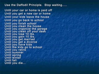 Use the Daffodil Principle. Stop waiting.....Use the Daffodil Principle. Stop waiting.....
  
Until your car or home is paid offUntil your car or home is paid off
Until you get a new car or homeUntil you get a new car or home
Until your kids leave the houseUntil your kids leave the house
Until you go back to schoolUntil you go back to school
Until you finish schoolUntil you finish school
Until you clean the houseUntil you clean the house
Until you organize the garageUntil you organize the garage
Until you clean off your deskUntil you clean off your desk
Until you lose 10 lbs.Until you lose 10 lbs.
Until you gain 10 lbs.Until you gain 10 lbs.
Until you get marriedUntil you get married
Until you get a divorceUntil you get a divorce
Until you have kidsUntil you have kids
Until the kids go to schoolUntil the kids go to school
Until you retireUntil you retire
Until summerUntil summer
Until springUntil spring
Until winterUntil winter
Until fallUntil fall
Until you die...Until you die...
 