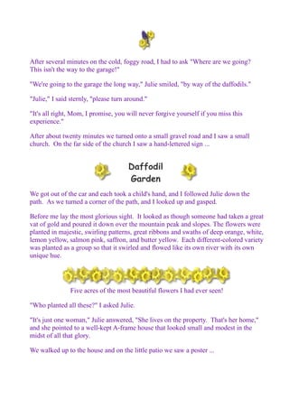 After several minutes on the cold, foggy road, I had to ask "Where are we going? 
This isn't the way to the garage!" 
"We're going to the garage the long way," Julie smiled, "by way of the daffodils." 
"Julie," I said sternly, "please turn around." 
"It's all right, Mom, I promise, you will never forgive yourself if you miss this 
experience." 
After about twenty minutes we turned onto a small gravel road and I saw a small 
church. On the far side of the church I saw a hand-lettered sign ... 
Daffodil 
Garden 
We got out of the car and each took a child's hand, and I followed Julie down the 
path. As we turned a corner of the path, and I looked up and gasped. 
Before me lay the most glorious sight. It looked as though someone had taken a great 
vat of gold and poured it down over the mountain peak and slopes. The flowers were 
planted in majestic, swirling patterns, great ribbons and swaths of deep orange, white, 
lemon yellow, salmon pink, saffron, and butter yellow. Each different-colored variety 
was planted as a group so that it swirled and flowed like its own river with its own 
unique hue. 
Five acres of the most beautiful flowers I had ever seen! 
"Who planted all these?" I asked Julie. 
"It's just one woman," Julie answered, "She lives on the property. That's her home," 
and she pointed to a well-kept A-frame house that looked small and modest in the 
midst of all that glory. 
We walked up to the house and on the little patio we saw a poster ... 
 