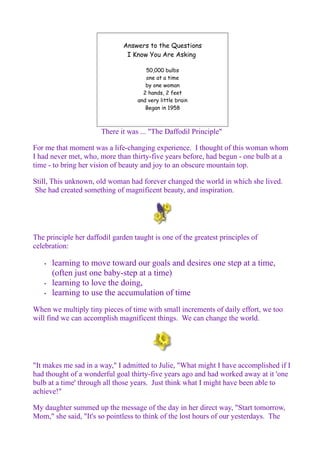 Answers to the Questions 
I Know You Are Asking 
50,000 bulbs 
one at a time 
by one woman 
2 hands, 2 feet 
and very little brain 
Began in 1958 
There it was ... "The Daffodil Principle" 
For me that moment was a life-changing experience. I thought of this woman whom 
I had never met, who, more than thirty-five years before, had begun - one bulb at a 
time - to bring her vision of beauty and joy to an obscure mountain top. 
Still, This unknown, old woman had forever changed the world in which she lived. 
She had created something of magnificent beauty, and inspiration. 
The principle her daffodil garden taught is one of the greatest principles of 
celebration: 
• learning to move toward our goals and desires one step at a time, 
(often just one baby-step at a time) 
• learning to love the doing, 
• learning to use the accumulation of time 
When we multiply tiny pieces of time with small increments of daily effort, we too 
will find we can accomplish magnificent things. We can change the world. 
"It makes me sad in a way," I admitted to Julie, "What might I have accomplished if I 
had thought of a wonderful goal thirty-five years ago and had worked away at it 'one 
bulb at a time' through all those years. Just think what I might have been able to 
achieve!" 
My daughter summed up the message of the day in her direct way, "Start tomorrow, 
Mom," she said, "It's so pointless to think of the lost hours of our yesterdays. The 
 