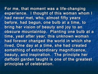 For me, that moment was a life-changingFor me, that moment was a life-changing
experience. I thought of this woman whom Iexperience. I thought of this woman whom I
had never met, who, almost fifty yearshad never met, who, almost fifty years
before, had begun, one bulb at a time, tobefore, had begun, one bulb at a time, to
bring her vision of beauty and joy to anbring her vision of beauty and joy to an
obscure mountaintop. Planting one bulb at aobscure mountaintop. Planting one bulb at a
time, year after year, this unknown womantime, year after year, this unknown woman
had forever changed the world in which shehad forever changed the world in which she
lived. One day at a time, she had createdlived. One day at a time, she had created
something of extraordinary magnificence,something of extraordinary magnificence,
beauty, and inspiration. The principle herbeauty, and inspiration. The principle her
daffodil garden taught is one of the greatestdaffodil garden taught is one of the greatest
principles of celebration.principles of celebration.
 