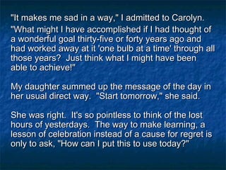"It makes me sad in a way," I admitted to Carolyn."It makes me sad in a way," I admitted to Carolyn.
"What might I have accomplished if I had thought of"What might I have accomplished if I had thought of
a wonderful goal thirty-five or forty years ago anda wonderful goal thirty-five or forty years ago and
had worked away at it 'one bulb at a time' through allhad worked away at it 'one bulb at a time' through all
those years? Just think what I might have beenthose years? Just think what I might have been
able to achieve!"able to achieve!"
My daughter summed up the message of the day inMy daughter summed up the message of the day in
her usual direct way. "Start tomorrow," she said.her usual direct way. "Start tomorrow," she said.
She was right. It's so pointless to think of the lostShe was right. It's so pointless to think of the lost
hours of yesterdays. The way to make learning, ahours of yesterdays. The way to make learning, a
lesson of celebration instead of a cause for regret islesson of celebration instead of a cause for regret is
only to ask, "How can I put this to use today?"only to ask, "How can I put this to use today?"
 