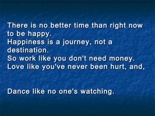 There is no better time than right nowThere is no better time than right now
to be happy.to be happy.
Happiness is a journey, not aHappiness is a journey, not a
destination.destination.
So work like you don't need money.So work like you don't need money.
Love like you've never been hurt, and,Love like you've never been hurt, and,
  
Dance like no one's watching.Dance like no one's watching.
  
 