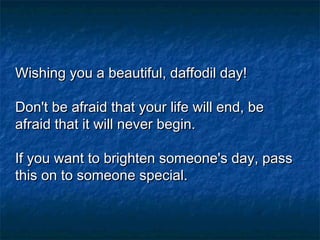 Wishing you a beautiful, daffodil day!Wishing you a beautiful, daffodil day!
Don't be afraid that your life will end, beDon't be afraid that your life will end, be
afraid that it will never begin.afraid that it will never begin.
If you want to brighten someone's day, passIf you want to brighten someone's day, pass
this on to someone special. this on to someone special. 
 