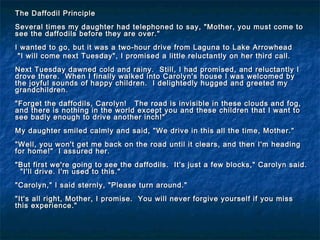 The Daffodil PrincipleThe Daffodil Principle
  
Several times my daughter had telephoned to say, "Mother, you must come toSeveral times my daughter had telephoned to say, "Mother, you must come to
see the daffodils before they are over."see the daffodils before they are over."
  
I wanted to go, but it was a two-hour drive from Laguna to Lake Arrowhead  I wanted to go, but it was a two-hour drive from Laguna to Lake Arrowhead  
"I will come next Tuesday", I promised a little reluctantly on her third call."I will come next Tuesday", I promised a little reluctantly on her third call.
Next Tuesday dawned cold and rainy. Still, I had promised, and reluctantly INext Tuesday dawned cold and rainy. Still, I had promised, and reluctantly I
drove there. When I finally walked into Carolyn's house I was welcomed bydrove there. When I finally walked into Carolyn's house I was welcomed by
the joyful sounds of happy children. I delightedly hugged and greeted mythe joyful sounds of happy children. I delightedly hugged and greeted my
grandchildren.grandchildren.
"Forget the daffodils, Carolyn!   The road is invisible in these clouds and fog,"Forget the daffodils, Carolyn!   The road is invisible in these clouds and fog,
and there is nothing in the world except you and these children that I want toand there is nothing in the world except you and these children that I want to
see badly enough to drive another inch!"see badly enough to drive another inch!"
My daughter smiled calmly and said, "We drive in this all the time, Mother."My daughter smiled calmly and said, "We drive in this all the time, Mother."
  
"Well, you won't get me back on the road until it clears, and then I'm heading"Well, you won't get me back on the road until it clears, and then I'm heading
for home!"  I assured her.for home!"  I assured her.
"But first we're going to see the daffodils. It's just a few blocks," Carolyn said."But first we're going to see the daffodils. It's just a few blocks," Carolyn said.
 "I'll drive. I'm used to this."   "I'll drive. I'm used to this."  
"Carolyn," I said sternly, "Please turn around.""Carolyn," I said sternly, "Please turn around."
  
"It's all right, Mother, I promise. You will never forgive yourself if you miss"It's all right, Mother, I promise. You will never forgive yourself if you miss
this experience."this experience."
 