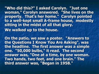 "Who did this?" I asked Carolyn.  "Just one woman," Carolyn answered.  "She lives on the property.  That's her home."  Carolyn pointed to a well-kept small A-frame house,  modestly sitting in the midst of all that glory.  We walked up to the house.    On the patio, we saw a poster.  "Answers to the Questions I Know You Are Asking", was the headline.  The first answer was a simple one.  "50,000 bulbs," it read.  The second answer was, "One at a time, by one woman. Two hands, two feet, and one brain." The third answer was, "Began in 1958."    