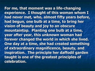 For me, that moment was a life-changing experience.  I thought of this woman whom I had never met, who, almost fifty years before, had begun, one bulb at a time, to bring her vision of beauty and joy to an obscure mountaintop.  Planting one bulb at a time, year after year, this unknown woman had forever changed the world in which she lived. One day at a time, she had created something of extraordinary magnificence, beauty, and inspiration.  The principle her daffodil garden taught is one of the greatest principles of celebration.  