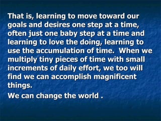 That is, learning to move toward our goals and desires one step at a time, often just one baby step at a time and learning to love the doing, learning to use the accumulation of time.  When we multiply tiny pieces of time with small increments of daily effort, we too will find we can accomplish magnificent things.  We can change the world .  