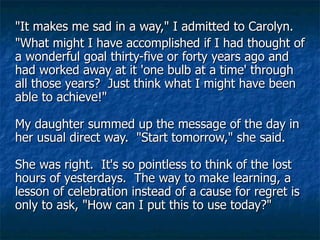 "It makes me sad in a way," I admitted to Carolyn.  "What might I have accomplished if I had thought of a wonderful goal thirty-five or forty years ago and had worked away at it 'one bulb at a time' through all those years?  Just think what I might have been able to achieve!"  My daughter summed up the message of the day in her usual direct way.  "Start tomorrow," she said.  She was right.  It's so pointless to think of the lost hours of yesterdays.  The way to make learning, a lesson of celebration instead of a cause for regret is only to ask, "How can I put this to use today?"  