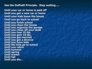 Use the Daffodil Principle.  Stop waiting.....    Until your car or home is paid off Until you get a new car or home Until your kids leave the house Until you go back to school Until you finish school  Until you clean the house   Until you organize the garage  Until you clean off your desk  Until you lose 10 lbs.  Until you gain 10 lbs.  Until you get married  Until you get a divorce  Until you have kids  Until the kids go to school  Until you retire  Until summer   Until spring  Until winter   Until fall  Until you die...  