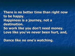 There is no better time than right now to be happy.  Happiness is a journey, not a destination.  So work like you don't need money.  Love like you've never been hurt, and,      Dance like no one's watching.     