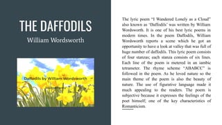 THE DAFFODILS
The lyric poem “I Wandered Lonely as a Cloud”
also known as ‘Daffodils’ was written by William
Wordsworth. It is one of his best lyric poems in
modern times. In the poem Daffodils, William
Wordsworth reports a scene which he got an
opportunity to have a look at valley that was full of
huge number of daffodils. This lyric poem consists
of four stanzas; each stanza consists of six lines.
Each line of the poem is metered in an iambic
tetrameter. The rhyme scheme “ABABCC” is
followed in the poem. As he loved nature so the
main theme of the poem is also the beauty of
nature. The use of figurative language made it
much appealing to the readers. The poem is
subjective because it expresses the feelings of the
poet himself; one of the key characteristics of
Romanticism.
William Wordsworth
 