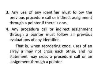 3. Any use of any identifier must follow the
previous procedure call or indirect assignment
through a pointer if there is one.
4. Any procedure call or indirect assignment
through a pointer must follow all previous
evaluations of any identifier.
That is, when reordering code, uses of an
array a may not cross each other, and no
statement may cross a procedure call or an
assignment through a pointer.
 