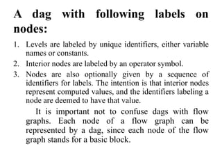A dag with following labels on
nodes:
1. Levels are labeled by unique identifiers, either variable
names or constants.
2. Interior nodes are labeled by an operator symbol.
3. Nodes are also optionally given by a sequence of
identifiers for labels. The intention is that interior nodes
represent computed values, and the identifiers labeling a
node are deemed to have that value.
It is important not to confuse dags with flow
graphs. Each node of a flow graph can be
represented by a dag, since each node of the flow
graph stands for a basic block.
 