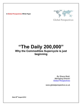 A Global Perspectives White Paper




                   “The Daily 200,000”
           Why the Commodities Supercycle is just
                       beginning




                                                By Shane Brett,
                                             Managing Director
                                            Global Perspectives

                                    www.globalperspective.co.uk




              th
       Date 29 August 2012
 