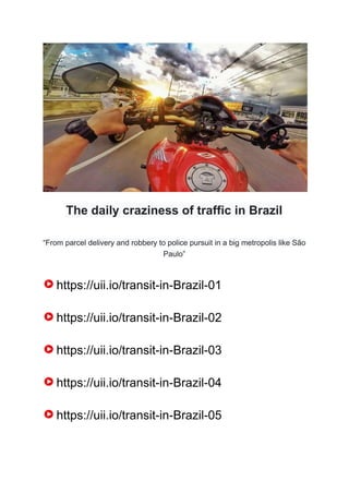 The daily craziness of traffic in Brazil
“From parcel delivery and robbery to police pursuit in a big metropolis like São
Paulo”
https://uii.io/transit-in-Brazil-01
https://uii.io/transit-in-Brazil-02
https://uii.io/transit-in-Brazil-03
https://uii.io/transit-in-Brazil-04
https://uii.io/transit-in-Brazil-05
 