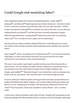 Could Google end sweatshop labor?
When allegations against the Foxconn manufacturing plant—where Apple[1],
Samsung[2], and Microsoft[3] make large portions of their electronics—were first leveled
in 2012, American consumers sure did seem angry. We were irate that their 1 million
workers were grossly underpaid[4] (or sometimes not paid at all), that 14-year-olds were
making iPhones and Xboxes[5], and that the factory actually responded to people
defenestrating themselves—seeking death [6] rather than more work—by installing
safety nets[7]. As is so often the case, anger is all we could muster.
But what if those workers could be replaced? What if we could offer good (or at least
non-lethal) work to foreign countries while keeping the price of products for ourselves
down?
Enter Google[8], which—according to the Wall Street Journal[9]—sent its head of robotics,
Andy Rubin, to meet with Foxconn chairman Terry Gou on how the two could
accelerate the use of robotics at the controversial plant.
The move is yet another sign Google is quickly lurching away from being merely an
online entity—see, for example, the eight robotics companies it acquired last year or
the testing of a new first-party delivery system tied to Google Shopping. This
Google, aptly dubbed[10] “Moonshot Google” over at BuzzFeed, wants to automate your
house, your car, your phone, and—with this move—how those things are made.
Foxconn could prove itself the perfect testing ground for the fully automated future of
product distribution that Rubin imagines, one in which robots build your product and
deliver it to you. Comparing it to Google’s self-driving cars, Rubin told The New York
Times[11] that the project, while once considered “science fiction,” now “is within
reach.”
A time when a Boston Dynamics-built robot will ride a Google-built automated car and
drop your package off without human hands is certainly very far off (though surprisingly

 