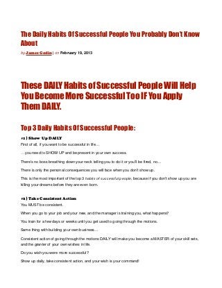 The Daily Habits Of Successful People You Probably Don’t Know
About
by James Godin | on February 19, 2013




These DAILY Habits of Successful People Will Help
You Become More Successful Too IF You Apply
Them DAILY.

Top 3 Daily Habits Of Successful People:
#1} Show Up DAILY
First of all, if you want to be successful in life…

…you need to SHOW UP and be present in your own success.
There’s no boss breathing down your neck telling you to do it or you’ll be fired, no…

There is only the personal consequences you will face when you don’t show up.

This is the most important of the top 3 habits of successful people, because if you don’t show up you are
killing your dreams before they are even born.


#2} Take Consistent Action
You MUST be consistent.

When you go to your job and your new, and the manager is training you, what happens?

You train for a few days or weeks until you get used to going through the motions.

Same thing with building your own business…

Consistent action of going through the motions DAILY will make you become a MASTER of your skill sets,
and the granter of your own wishes in life.

Do you wish you were more successful?

Show up daily, take consistent action, and your wish is your command!
 