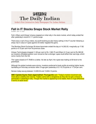 Fall in IT Stocks Snaps Stock Market Rally
MUMBAI | MAY 19, 2009


Fall in Wipro and Infosys' shares snapped an initial rally in the stock market, which today ended flat
after yesterday's record 2,111 points surge.

There was a rush of buy orders, but profit booking as also heavy selling in the IT counter following a
sharp rise in value of rupee against US dollar negated the gains.

The Bombay Stock Exchange 30-share barometer ended the day at 14,302.03, marginally up 17.82
points or 0.12 per cent from its previous close.

Infosys Technologies dropped 11.65 per cent to Rs 1,563.75 and Wipro 9.13 per cent to Rs 385.90
as investors offloaded position over concerns that a stronger rupee could affect their earnings, which
come mainly from the US.

The rupee closed at 47.78/80 to a dollar. As late as April, the rupee was trading at 50-level to the
greenback.

Although the global markets were strong, investors preferred to book profits at existing higher levels,
facilitating an intra-day correction after a huge gain yesterday of 2,110.79 points or 17.34 per cent.

Sensex today swung between 14,930.54 and 13,834.13 points.

SMC Capitals Equity Head Jagannadham Thunuguntla said: quot;Today's market movement was
more about volatility and volume. Traders came with a vengeance as they did not get a chance to
participate in yesterday's rally. Though the market is appearing to be stable, there is huge difference
in terms of stock level.quot;
 