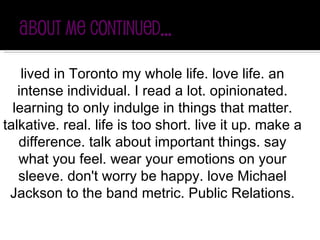 lived in Toronto my whole life. love life. an intense individual. I read a lot. opinionated. learning to only indulge in things that matter. talkative. real. life is too short. live it up. make a difference. talk about important things. say what you feel. wear your emotions on your sleeve. don't worry be happy. love Michael Jackson to the band metric. Public Relations. 