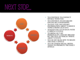 TO CONTINUE TO CONNECT MYSELF WITH YOU TO CONTINUE TO ESTABLISH ONLINE RELATIOPNSHIPS TO GIVE YOU NECESSARY INFORMATION ABOUT VARIOUS TOPICS FROM EACH DAY TO KEEP YOU UP TO DATE WITH CURRENT EVENTS TO BRING OUT MY PERSONALITY AND MY BRIAND BY THE WAY IN WHICH I WRITE ABOUT EVENTS TO USE MY BLOG SITE TO BEGIN THE DAILY JEWELS TO USE OTHER SOCIAL MEDIA TOOLS TO PROMOTE THE DAILY JEWELS 