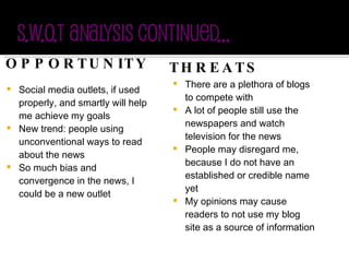 OPPORTUNITY Social media outlets, if used properly, and smartly will help me achieve my goals New trend: people using unconventional ways to read about the news So much bias and convergence in the news, I could be a new outlet THREATS There are a plethora of blogs to compete with A lot of people still use the newspapers and watch television for the news  People may disregard me, because I do not have an established or credible name yet My opinions may cause readers to not use my blog site as a source of information 