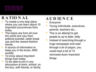RATIONAL To create a one stop place where you can learn about 10 important occurrences from today The topics are from all over the world and vary from political scandal, celeb break ups and the newest fashion trends. A source of information to keep you in the know, AND worldly To know about important things from today To be able to join in any discussion at work, school, on the bus, with friends, or family AUDIENCE Everyone Young individuals, executives, parents, teachers etc... This is an attempt to get people to up to date- daily Instead of searching through a huge newspaper and read through a lot of jargon, you could read a list of 10 narrowed down important things 