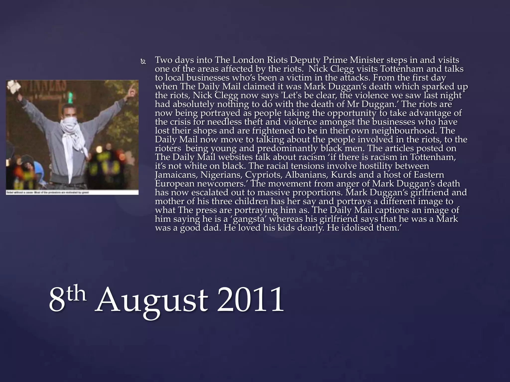    Two days into The London Riots Deputy Prime Minister steps in and visits
         one of the areas affected by the riots. Nick Clegg visits Tottenham and talks
         to local businesses who’s been a victim in the attacks. From the first day
         when The Daily Mail claimed it was Mark Duggan’s death which sparked up
         the riots, Nick Clegg now says 'Let's be clear, the violence we saw last night
         had absolutely nothing to do with the death of Mr Duggan.’ The riots are
         now being portrayed as people taking the opportunity to take advantage of
         the crisis for needless theft and violence amongst the businesses who have
         lost their shops and are frightened to be in their own neighbourhood. The
         Daily Mail now move to talking about the people involved in the riots, to the
         rioters being young and predominantly black men. The articles posted on
         The Daily Mail websites talk about racism ‘if there is racism in Tottenham,
         it’s not white on black. The racial tensions involve hostility between
         Jamaicans, Nigerians, Cypriots, Albanians, Kurds and a host of Eastern
         European newcomers.’ The movement from anger of Mark Duggan’s death
         has now escalated out to massive proportions. Mark Duggan’s girlfriend and
         mother of his three children has her say and portrays a different image to
         what The press are portraying him as. The Daily Mail captions an image of
         him saying he is a ‘gangsta’ whereas his girlfriend says that he was a Mark
         was a good dad. He loved his kids dearly. He idolised them.’




8th August 2011
 