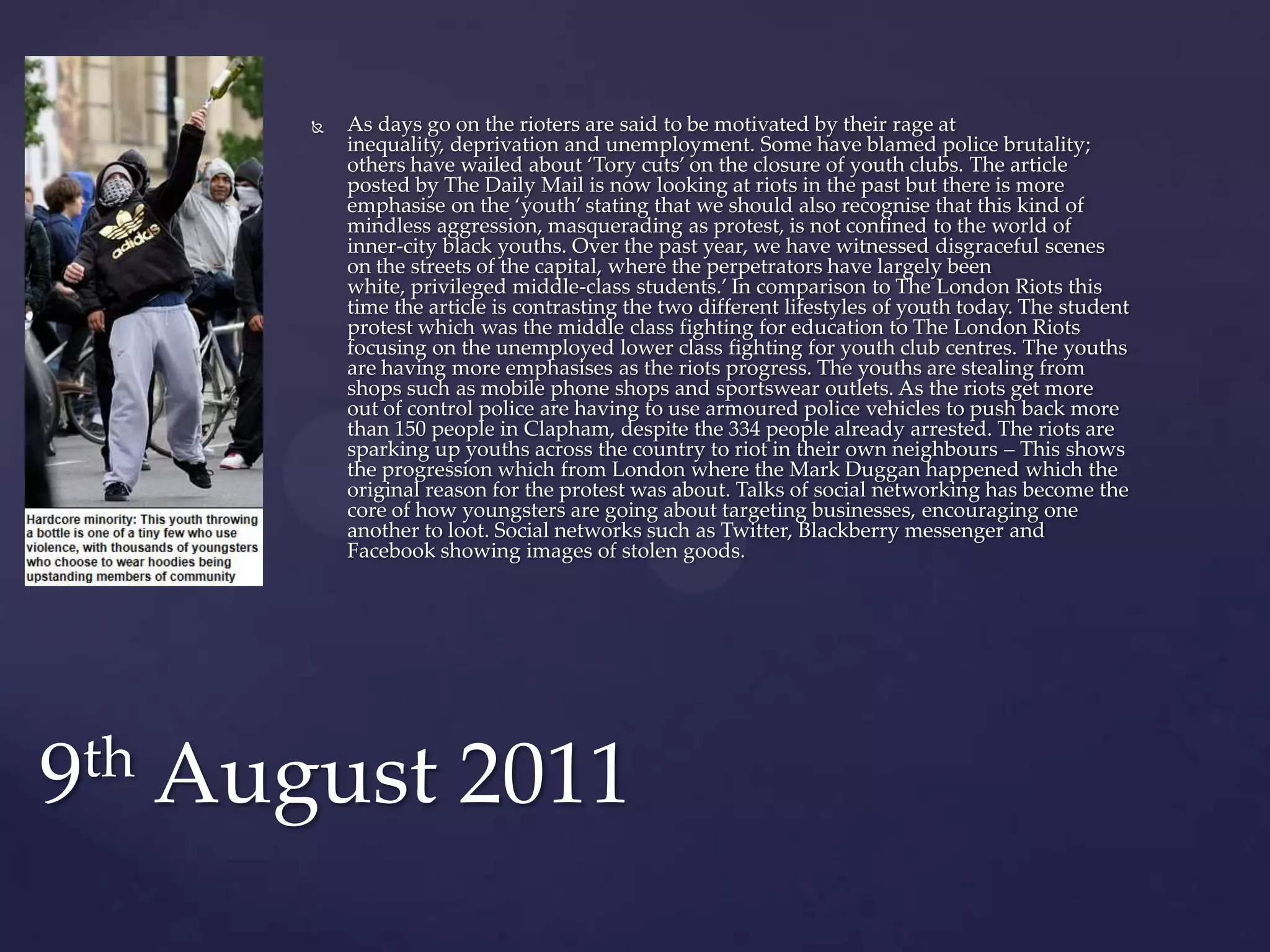    As days go on the rioters are said to be motivated by their rage at
          inequality, deprivation and unemployment. Some have blamed police brutality;
          others have wailed about ‘Tory cuts’ on the closure of youth clubs. The article
          posted by The Daily Mail is now looking at riots in the past but there is more
          emphasise on the ‘youth’ stating that we should also recognise that this kind of
          mindless aggression, masquerading as protest, is not confined to the world of
          inner-city black youths. Over the past year, we have witnessed disgraceful scenes
          on the streets of the capital, where the perpetrators have largely been
          white, privileged middle-class students.’ In comparison to The London Riots this
          time the article is contrasting the two different lifestyles of youth today. The student
          protest which was the middle class fighting for education to The London Riots
          focusing on the unemployed lower class fighting for youth club centres. The youths
          are having more emphasises as the riots progress. The youths are stealing from
          shops such as mobile phone shops and sportswear outlets. As the riots get more
          out of control police are having to use armoured police vehicles to push back more
          than 150 people in Clapham, despite the 334 people already arrested. The riots are
          sparking up youths across the country to riot in their own neighbours – This shows
          the progression which from London where the Mark Duggan happened which the
          original reason for the protest was about. Talks of social networking has become the
          core of how youngsters are going about targeting businesses, encouraging one
          another to loot. Social networks such as Twitter, Blackberry messenger and
          Facebook showing images of stolen goods.




9th August 2011
 