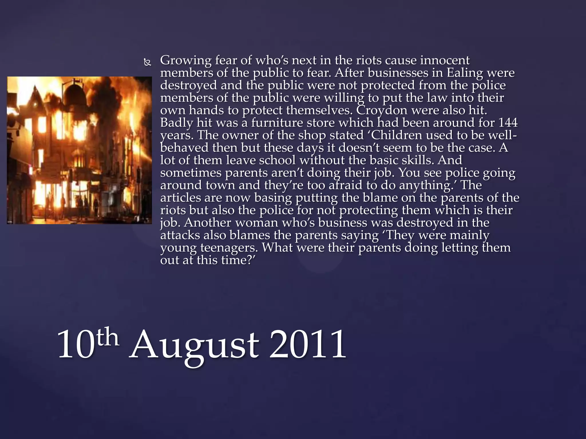    Growing fear of who’s next in the riots cause innocent
        members of the public to fear. After businesses in Ealing were
        destroyed and the public were not protected from the police
        members of the public were willing to put the law into their
        own hands to protect themselves. Croydon were also hit.
        Badly hit was a furniture store which had been around for 144
        years. The owner of the shop stated ‘Children used to be well-
        behaved then but these days it doesn’t seem to be the case. A
        lot of them leave school without the basic skills. And
        sometimes parents aren’t doing their job. You see police going
        around town and they’re too afraid to do anything.’ The
        articles are now basing putting the blame on the parents of the
        riots but also the police for not protecting them which is their
        job. Another woman who’s business was destroyed in the
        attacks also blames the parents saying ‘They were mainly
        young teenagers. What were their parents doing letting them
        out at this time?’




10th August 2011
 