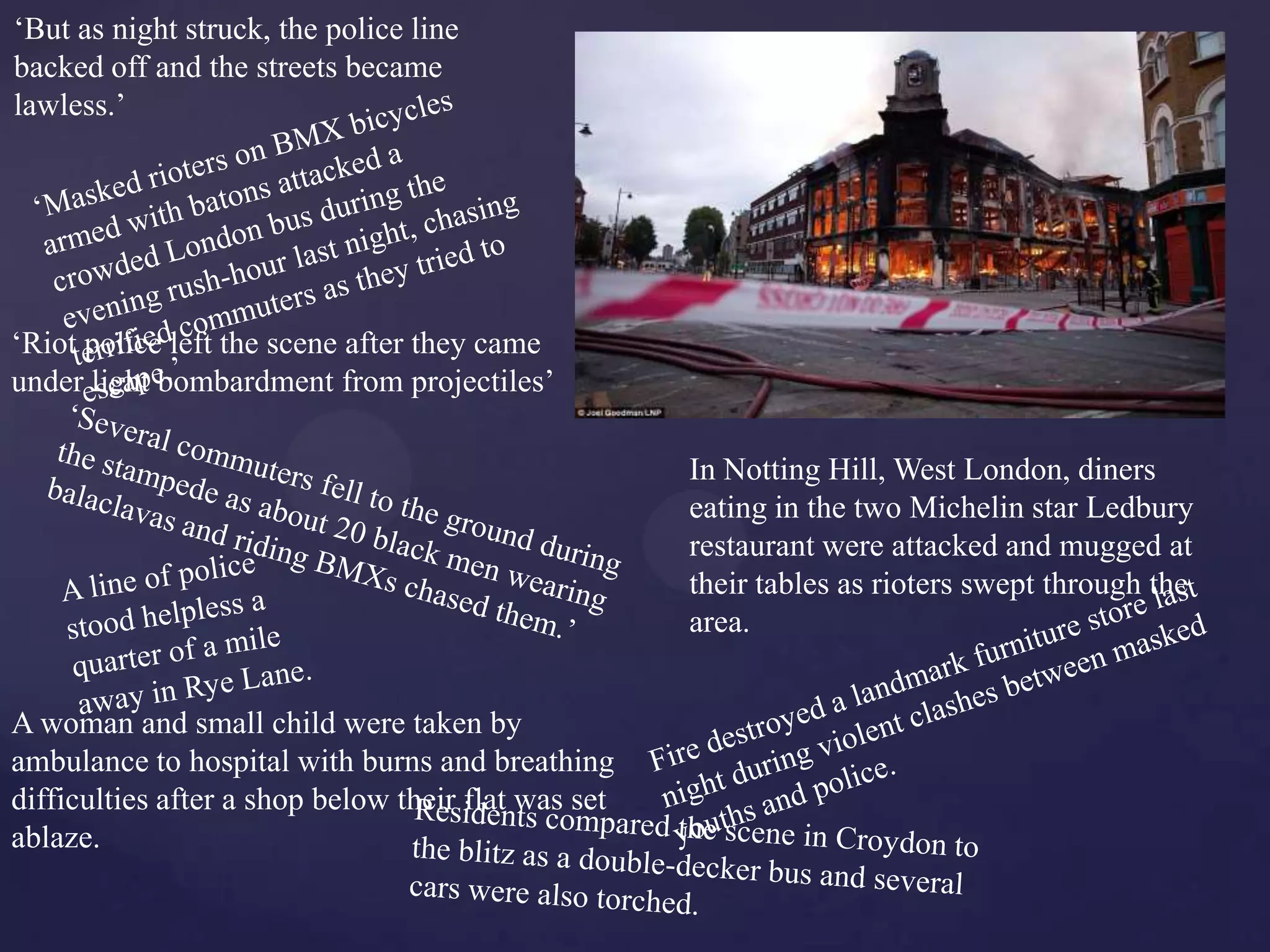 ‘But as night struck, the police line
backed off and the streets became
lawless.’




‘Riot police left the scene after they came
under light bombardment from projectiles’

                                                     In Notting Hill, West London, diners
                                                     eating in the two Michelin star Ledbury
                                                     restaurant were attacked and mugged at
                                                     their tables as rioters swept through the
                                                     area.


A woman and small child were taken by
ambulance to hospital with burns and breathing
difficulties after a shop below their flat was set
ablaze.
 