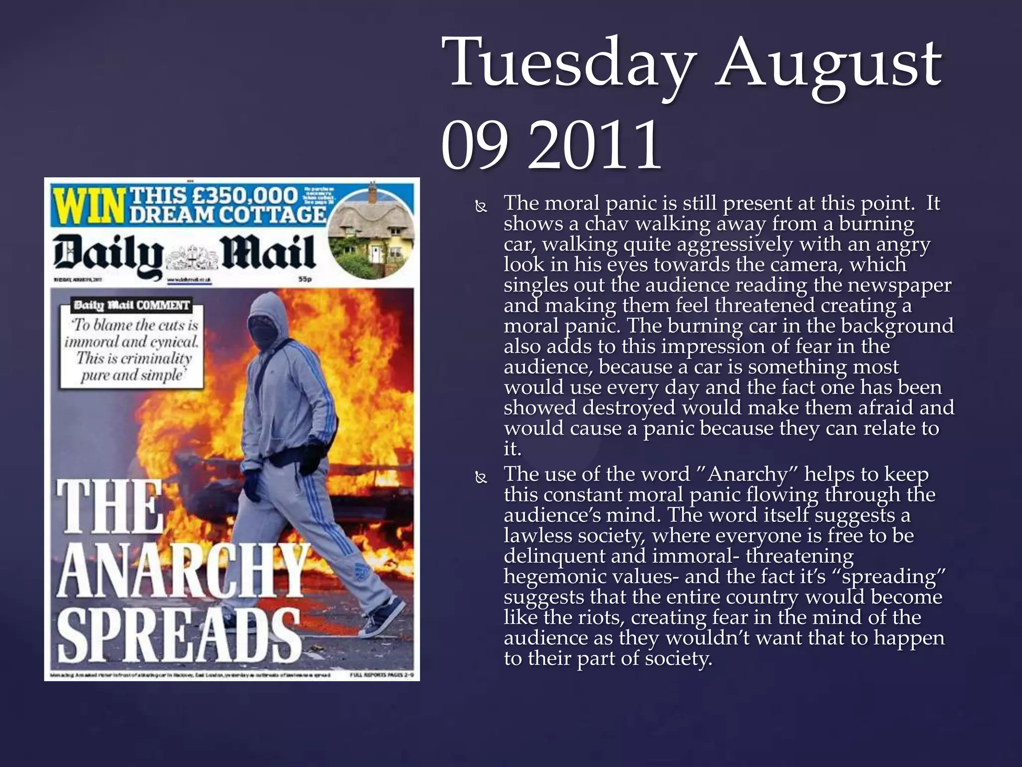 Tuesday August
09 2011
   The moral panic is still present at this point. It
    shows a chav walking away from a burning
    car, walking quite aggressively with an angry
    look in his eyes towards the camera, which
    singles out the audience reading the newspaper
    and making them feel threatened creating a
    moral panic. The burning car in the background
    also adds to this impression of fear in the
    audience, because a car is something most
    would use every day and the fact one has been
    showed destroyed would make them afraid and
    would cause a panic because they can relate to
    it.
   The use of the word ‛Anarchy‛ helps to keep
    this constant moral panic flowing through the
    audience’s mind. The word itself suggests a
    lawless society, where everyone is free to be
    delinquent and immoral- threatening
    hegemonic values- and the fact it’s ‚spreading‛
    suggests that the entire country would become
    like the riots, creating fear in the mind of the
    audience as they wouldn’t want that to happen
    to their part of society.
 