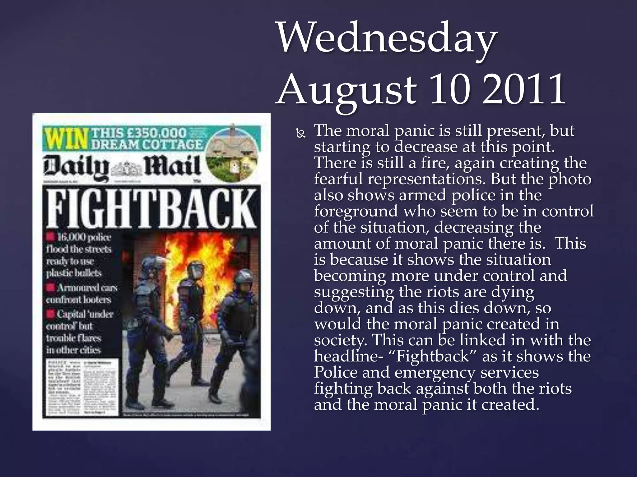 Wednesday
August 10 2011
    The moral panic is still present, but
     starting to decrease at this point.
     There is still a fire, again creating the
     fearful representations. But the photo
     also shows armed police in the
     foreground who seem to be in control
     of the situation, decreasing the
     amount of moral panic there is. This
     is because it shows the situation
     becoming more under control and
     suggesting the riots are dying
     down, and as this dies down, so
     would the moral panic created in
     society. This can be linked in with the
     headline- ‚Fightback‛ as it shows the
     Police and emergency services
     fighting back against both the riots
     and the moral panic it created.
 