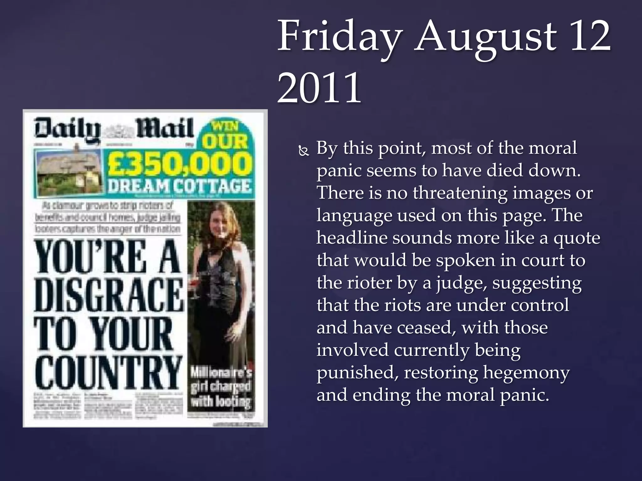Friday August 12
2011
    By this point, most of the moral
     panic seems to have died down.
     There is no threatening images or
     language used on this page. The
     headline sounds more like a quote
     that would be spoken in court to
     the rioter by a judge, suggesting
     that the riots are under control
     and have ceased, with those
     involved currently being
     punished, restoring hegemony
     and ending the moral panic.
 